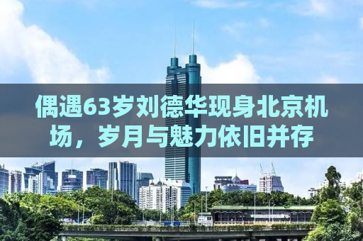 偶遇63岁刘德华现身北京机场，岁月与魅力依旧并存